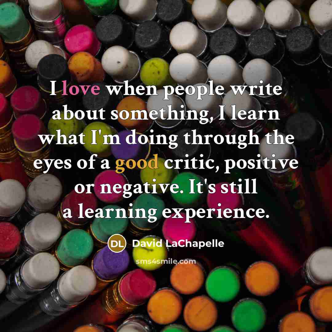 “I love when people write about something, I learn what I'm doing through the eyes of a good critic, positive or negative. It's still a learning experience.” quote by David LaChapelle