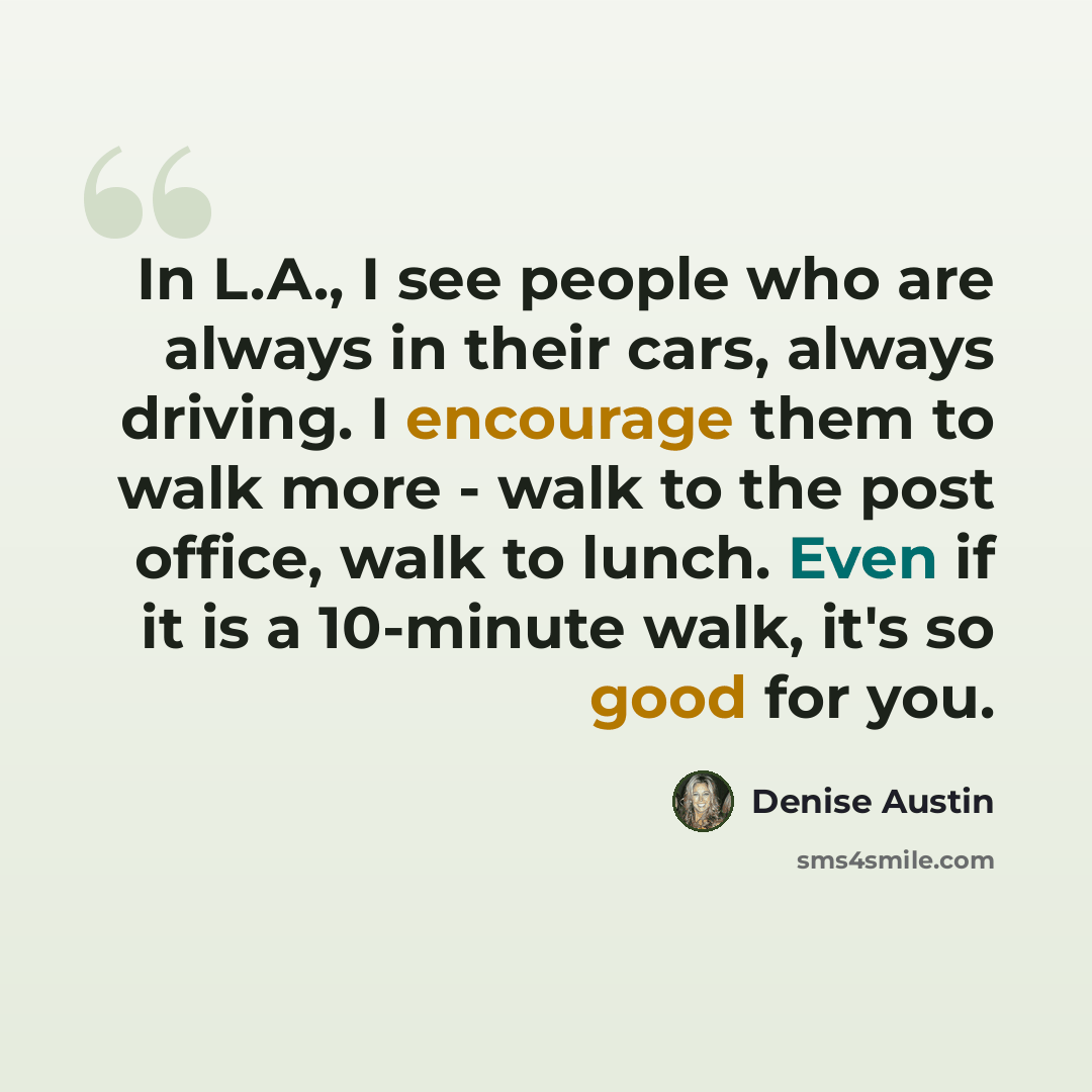 “In L.A., I see people who are always in their cars, always driving. I encourage them to walk more - walk to the post office, walk to lunch. Even if it is a 10-minute walk, it's so good for you.” quote by Denise Austin
