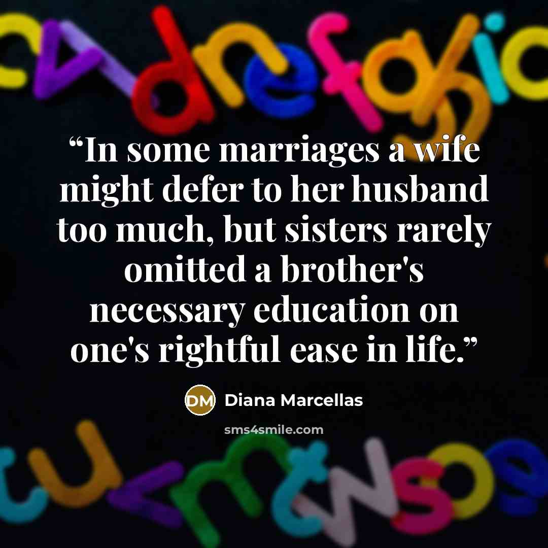 “In some marriages a wife might defer to her husband too much, but sisters rarely omitted a brother's necessary education on one's rightful ease in life.” quote by Diana Marcellas