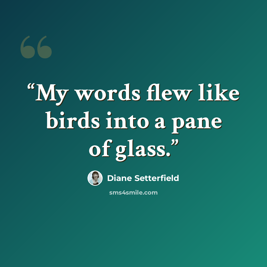 “My words flew like birds into a pane of glass.” quote by Diane Setterfield