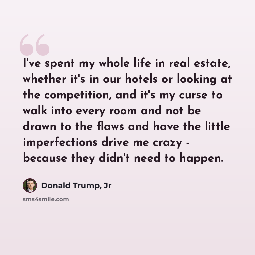 “I've spent my whole life in real estate, whether it's in our hotels or looking at the competition, and it's my curse to walk into every room and not be drawn to the flaws and have the little imperfections drive me crazy - because they didn't need to happen.” quote by Donald Trump, Jr
