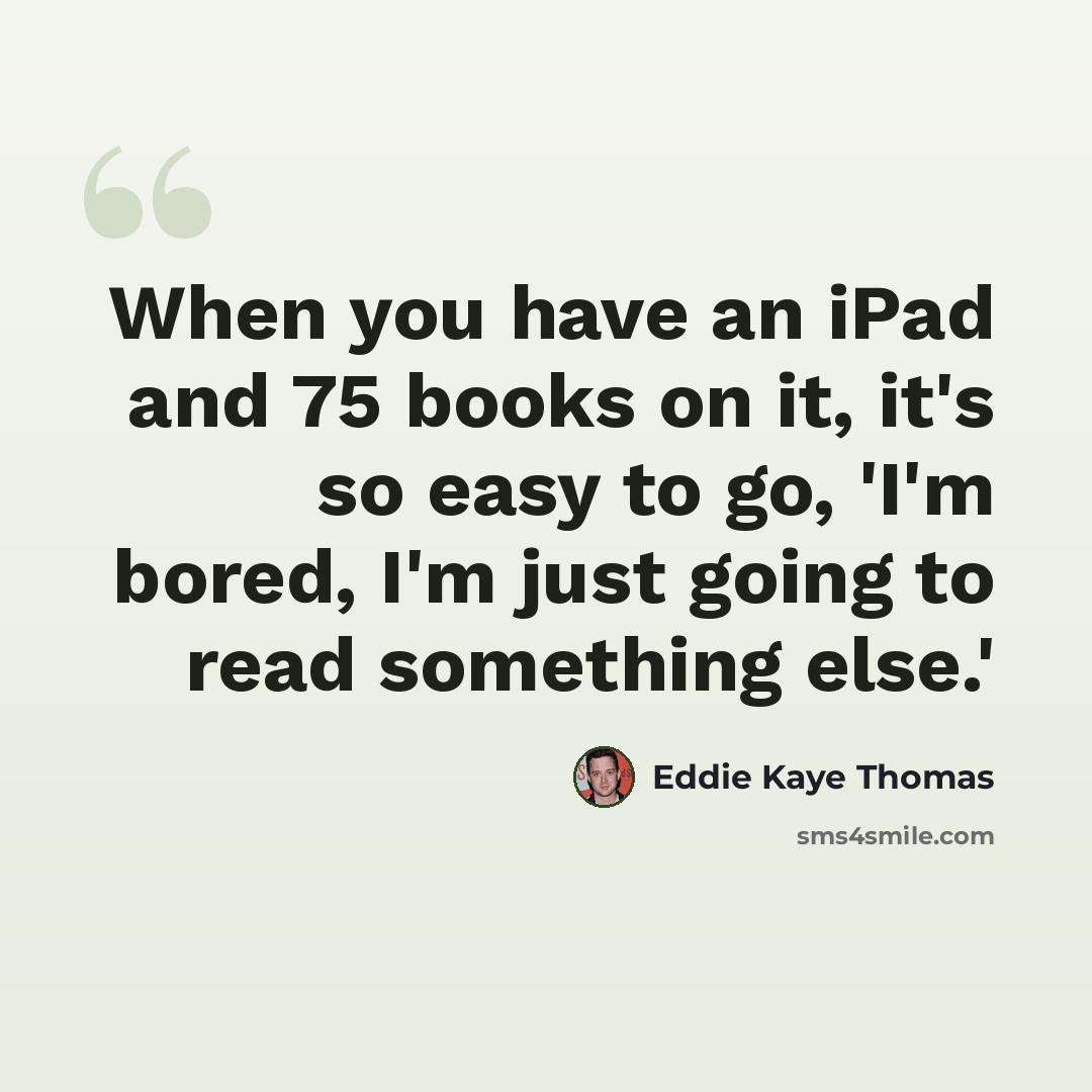 “When you have an iPad and 75 books on it, it's so easy to go, 'I'm bored, I'm just going to read something else.'” quote by Eddie Kaye Thomas