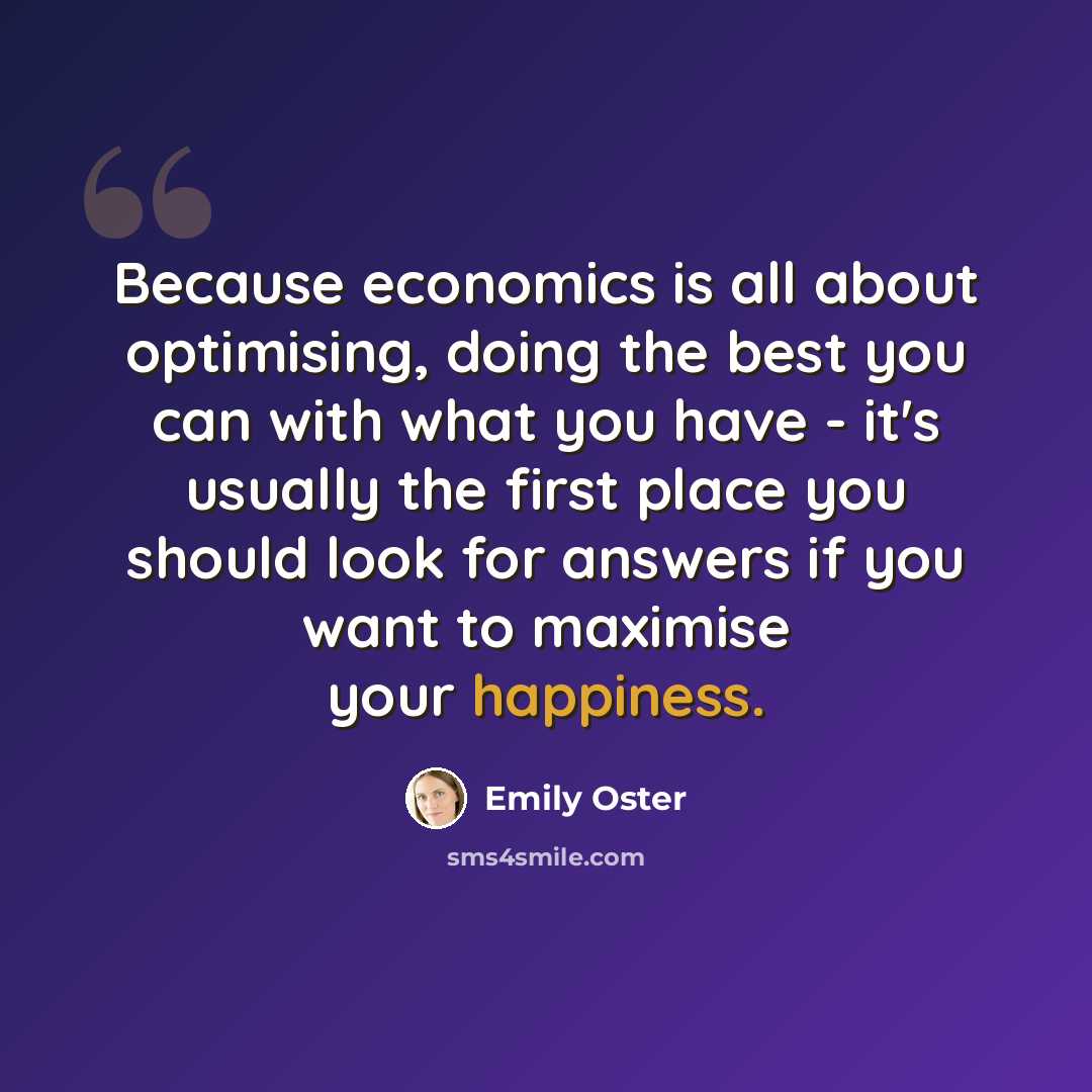 “Because economics is all about optimising, doing the best you can with what you have - it's usually the first place you should look for answers if you want to maximise your happiness.” quote by Emily Oster