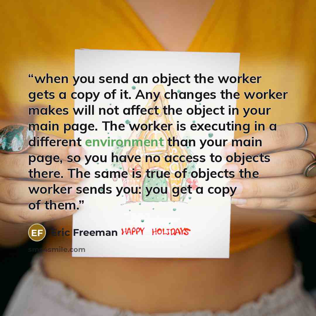 “when you send an object the worker gets a copy of it. Any changes the worker makes will not affect the object in your main page. The worker is executing in a different environment than your main page, so you have no access to objects there. The same is true of objects the worker sends you: you get…” quote by Eric Freeman