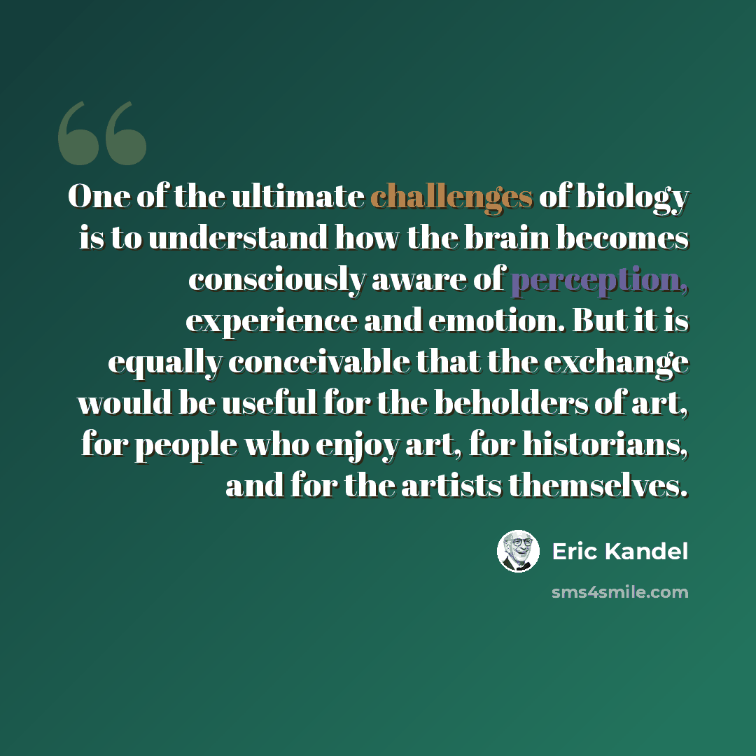 “One of the ultimate challenges of biology is to understand how the brain becomes consciously aware of perception, experience and emotion. But it is equally conceivable that the exchange would be useful for the beholders of art, for people who enjoy art, for historians, and for the artists…” quote by Eric Kandel