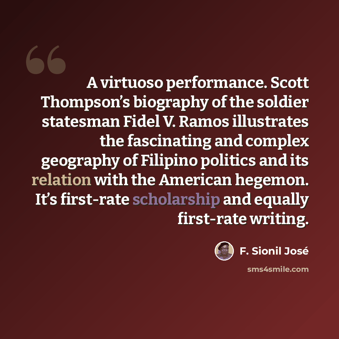 “A virtuoso performance. Scott Thompson’s biography of the soldier statesman Fidel V. Ramos illustrates the fascinating and complex geography of Filipino politics and its relation with the American hegemon. It’s first-rate scholarship and equally first-rate writing.” quote by F. Sionil José