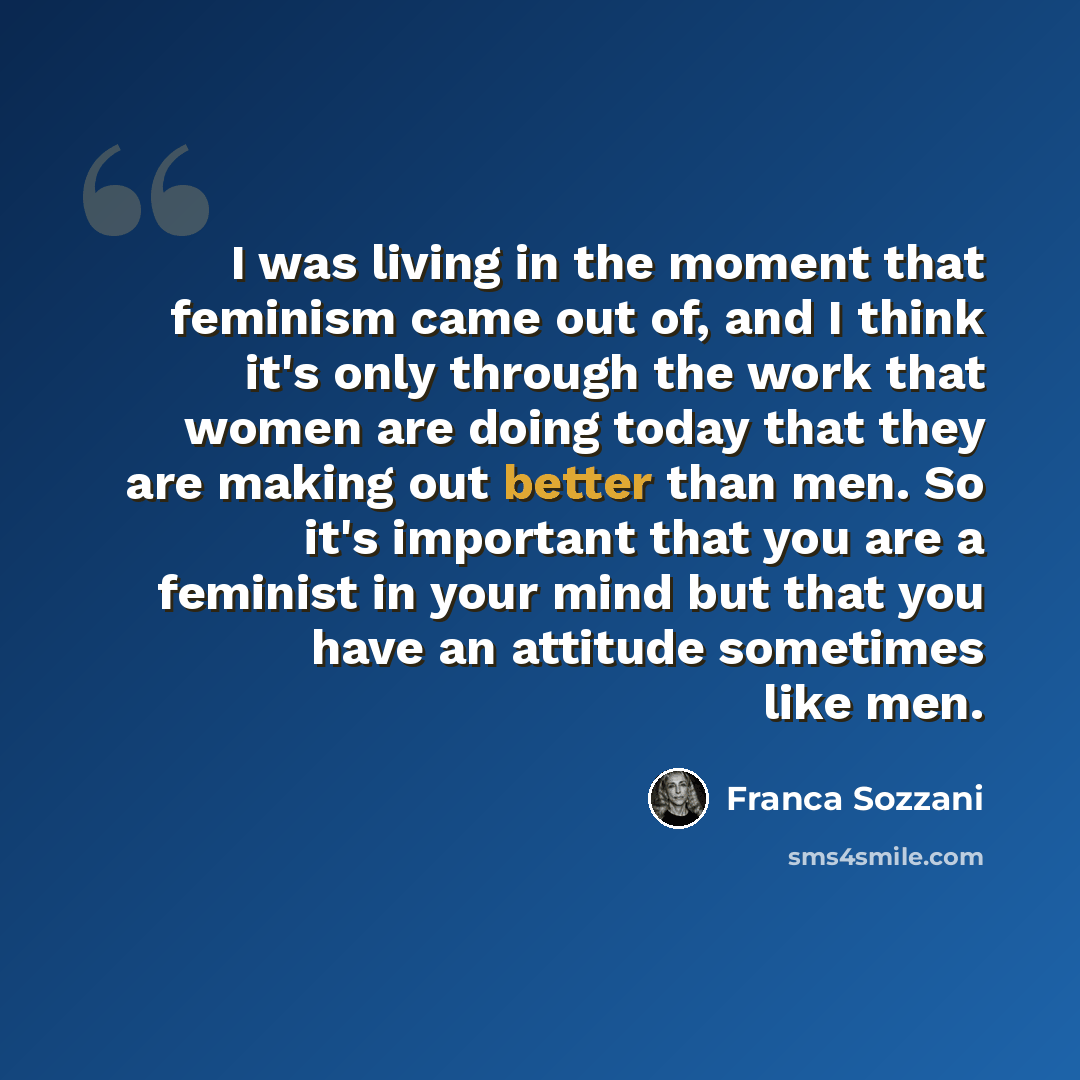 “I was living in the moment that feminism came out of, and I think it's only through the work that women are doing today that they are making out better than men. So it's important that you are a feminist in your mind but that you have an attitude sometimes like men.” quote by Franca Sozzani