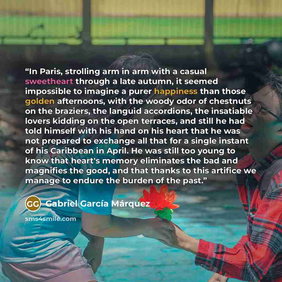 “In Paris, strolling arm in arm with a casual sweetheart through a late autumn, it seemed impossible to imagine a purer happiness than those golden afternoons, with the woody odor of chestnuts on the braziers, the languid accordions, the insatiable lovers kidding on the open terraces, and still he…” quote by Gabriel García Márquez