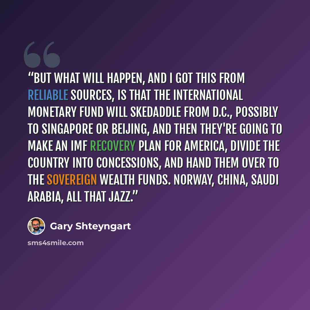 “But what will happen, and I got this from reliable sources, is that the International Monetary Fund will skedaddle from D.C., possibly to Singapore or Beijing, and then they're going to make an IMF recovery plan for America, divide the country into concessions, and hand them over to the sovereign…” quote by Gary Shteyngart