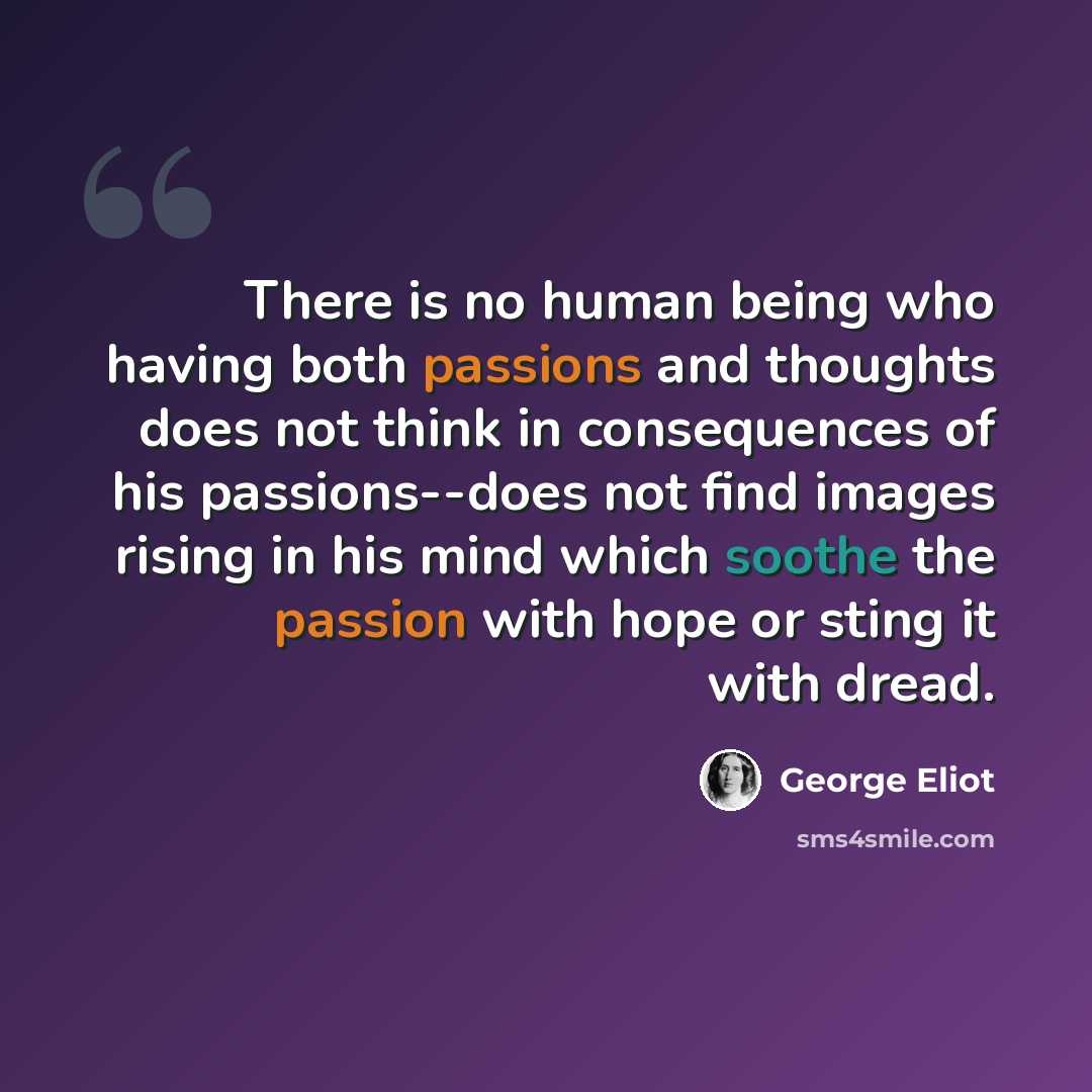 “There is no human being who having both passions and thoughts does not think in consequences of his passions--does not find images rising in his mind which soothe the passion with hope or sting it with dread.” quote by George Eliot