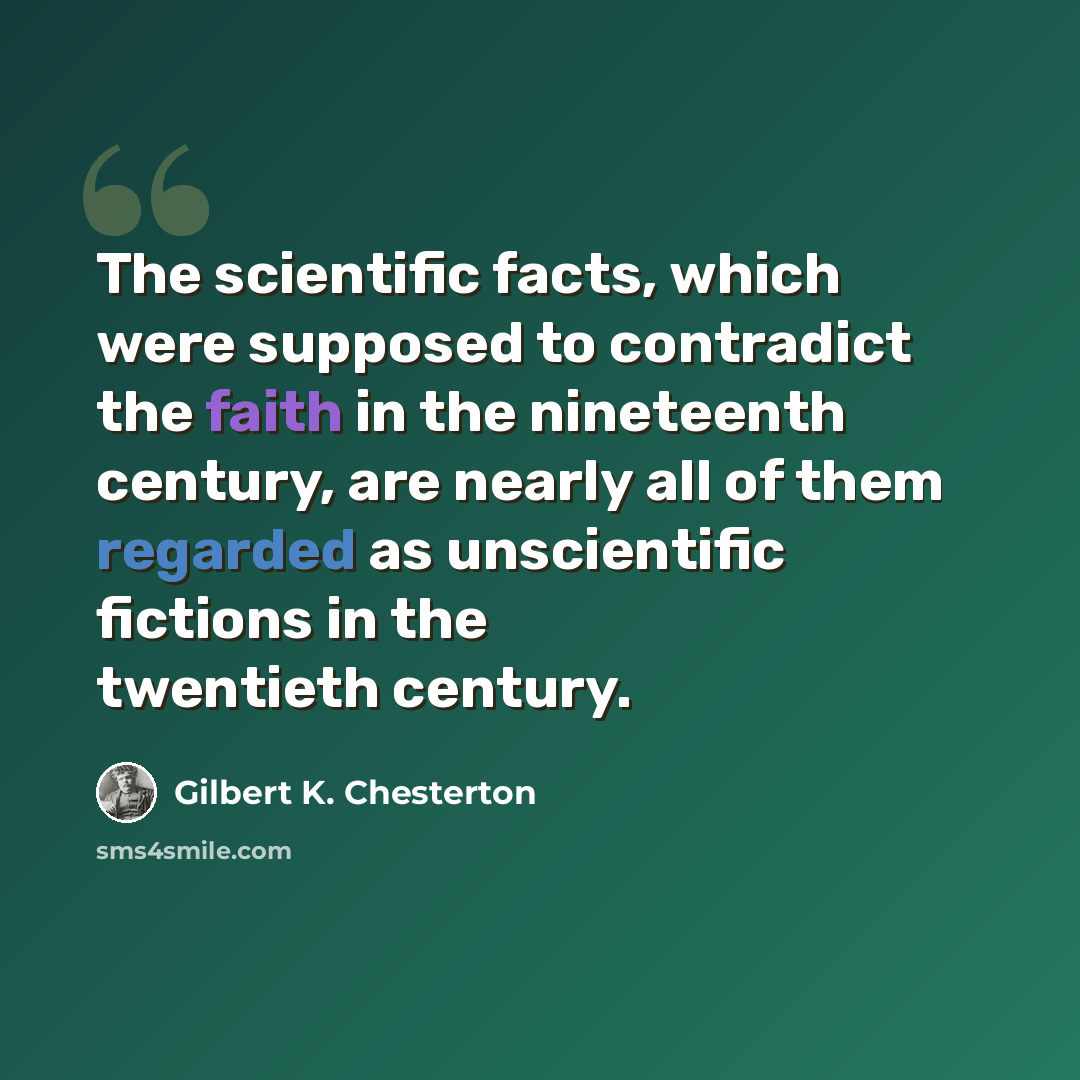“The scientific facts, which were supposed to contradict the faith in the nineteenth century, are nearly all of them regarded as unscientific fictions in the twentieth century.” quote by Gilbert K. Chesterton