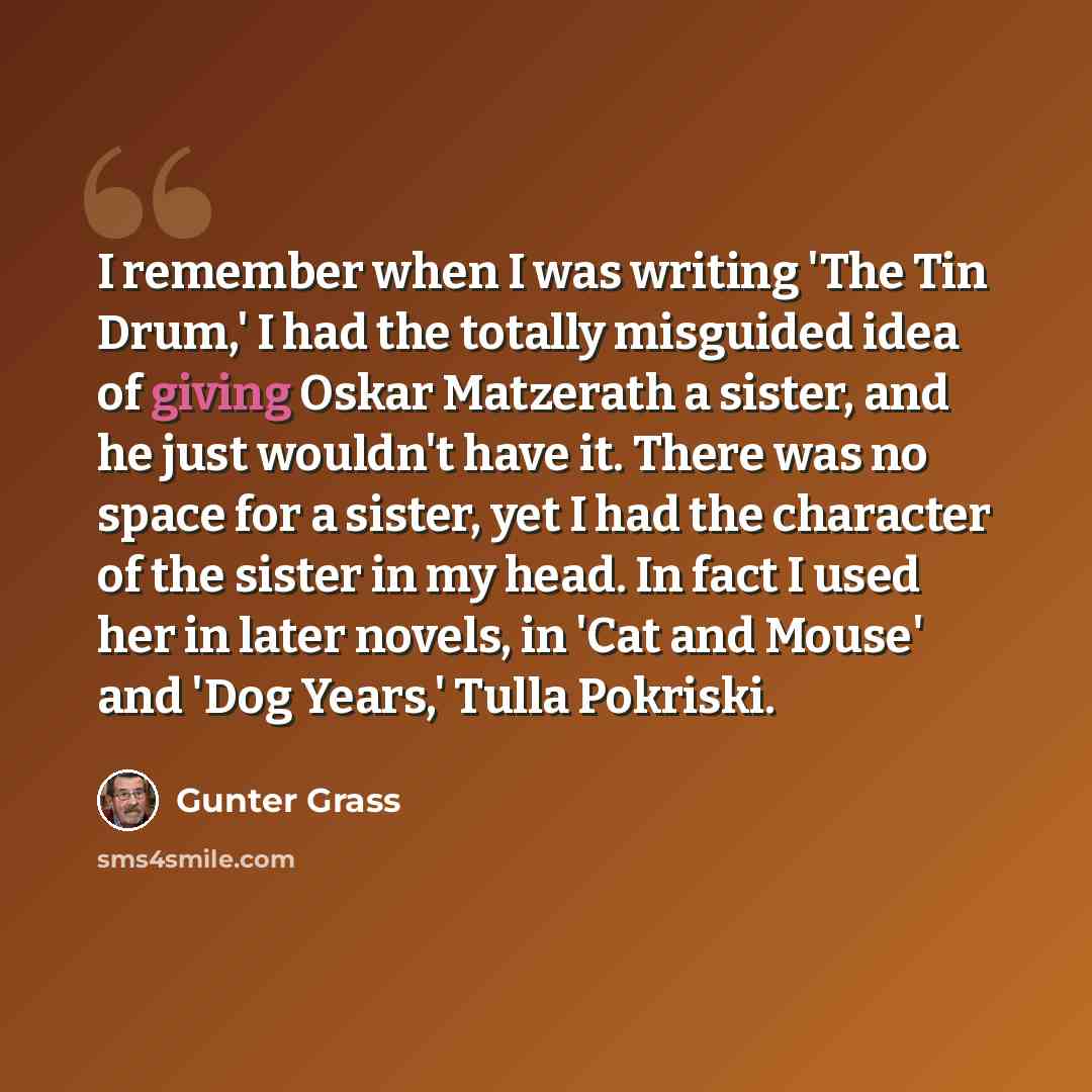 “I remember when I was writing 'The Tin Drum,' I had the totally misguided idea of giving Oskar Matzerath a sister, and he just wouldn't have it. There was no space for a sister, yet I had the character of the sister in my head. In fact I used her in later novels, in 'Cat and Mouse' and 'Dog…” quote by Gunter Grass