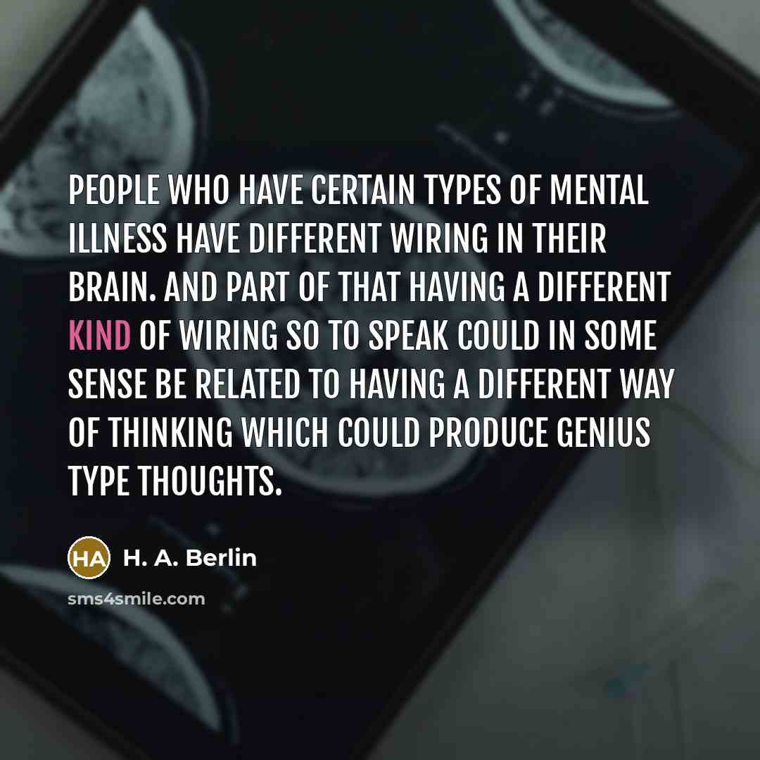 “People who have certain types of mental illness have different wiring in their brain. And part of that having a different kind of wiring so to speak could in some sense be related to having a different way of thinking which could produce genius type thoughts.” quote by H. A. Berlin