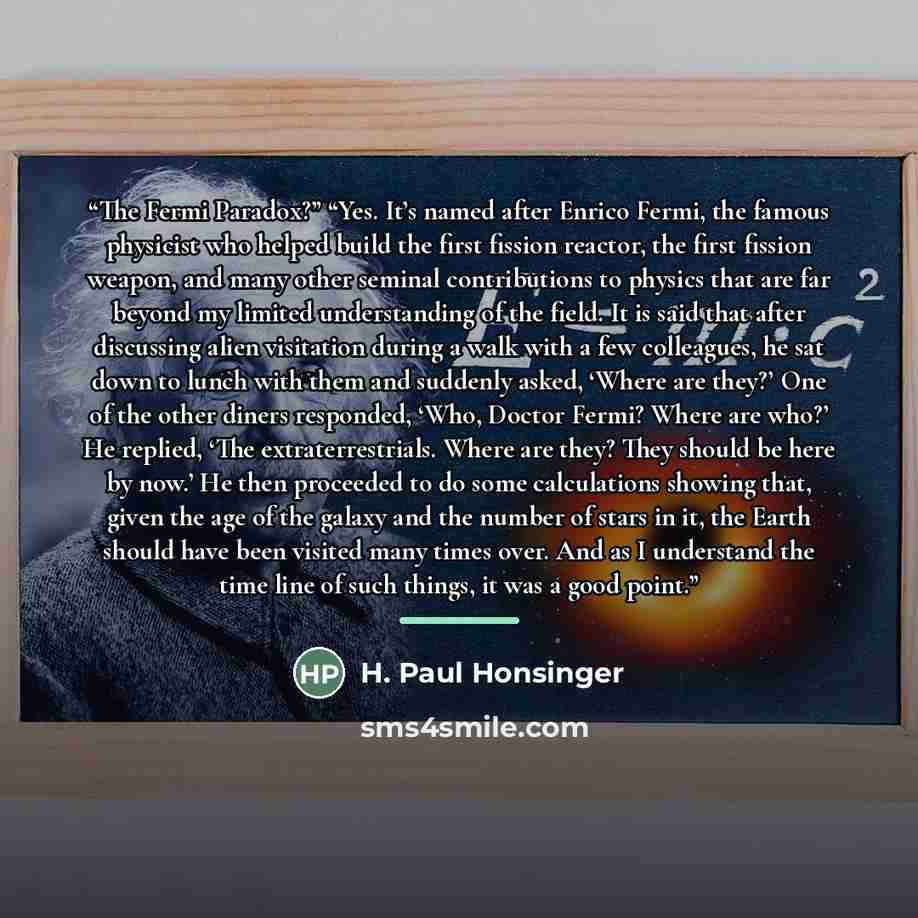 “The Fermi Paradox?” “Yes. It’s named after Enrico Fermi, the famous physicist who helped build the first fission reactor, the first fission weapon, and many other seminal contributions to physics that are far beyond my limited understanding of the field. It is said that after discussing alien…” quote by H. Paul Honsinger