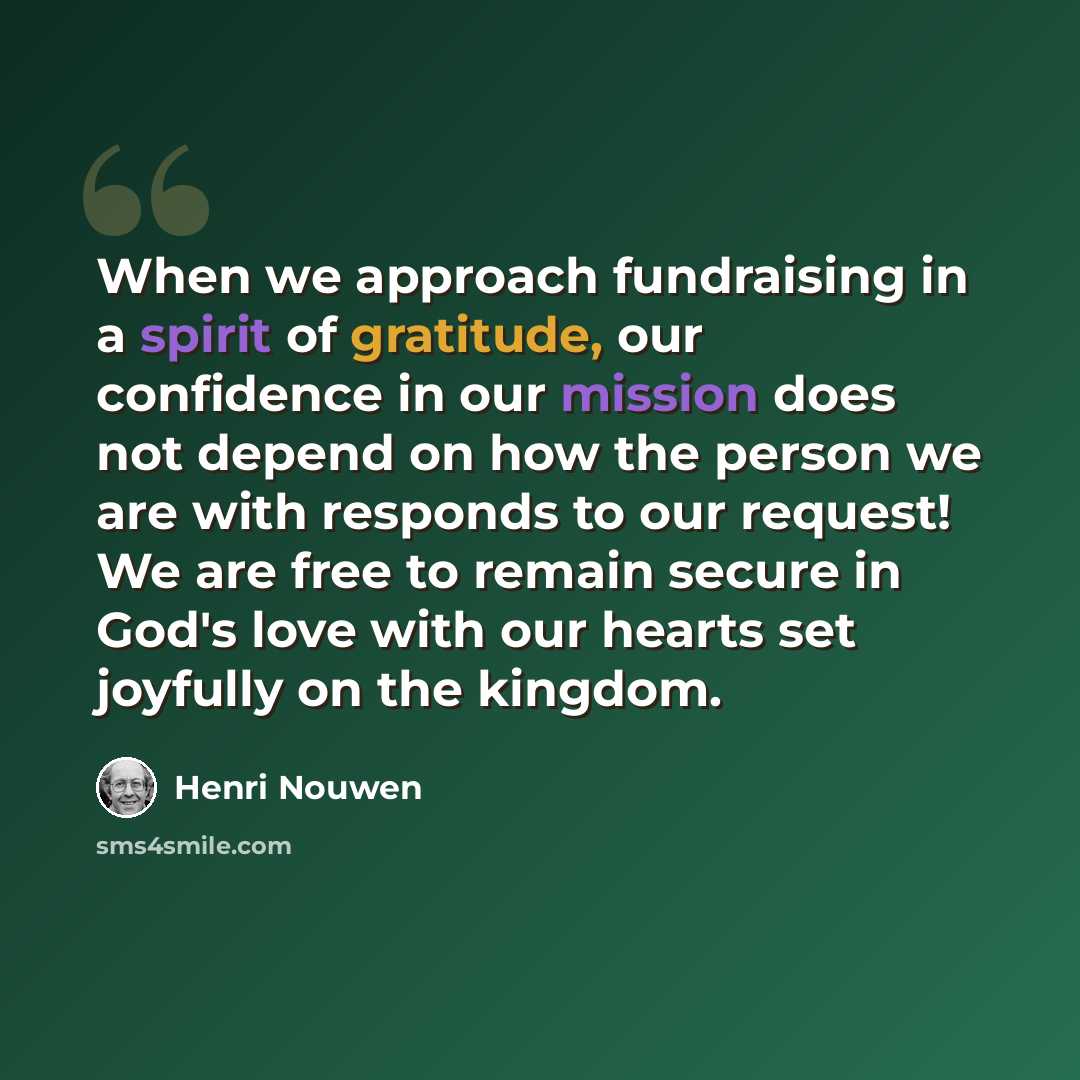 “When we approach fundraising in a spirit of gratitude, our confidence in our mission does not depend on how the person we are with responds to our request! We are free to remain secure in God's love with our hearts set joyfully on the kingdom.” quote by Henri Nouwen