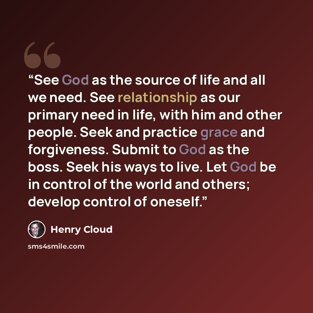 “See God as the source of life and all we need. See relationship as our primary need in life, with him and other people. Seek and practice grace and forgiveness. Submit to God as the boss. Seek his ways to live. Let God be in control of the world and others; develop control of oneself.” quote by Henry Cloud