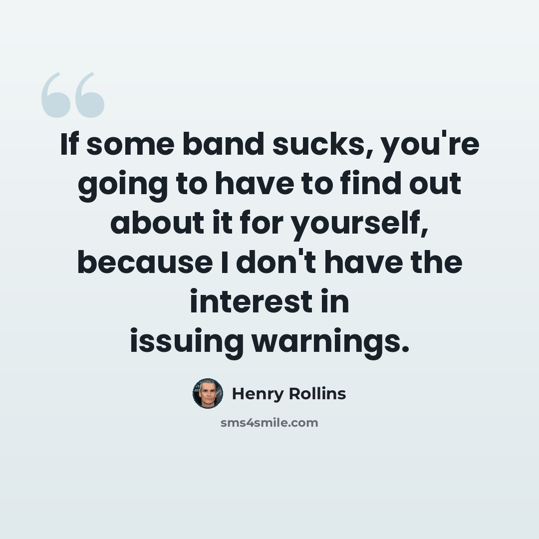 “If some band sucks, you're going to have to find out about it for yourself, because I don't have the interest in issuing warnings.” quote by Henry Rollins