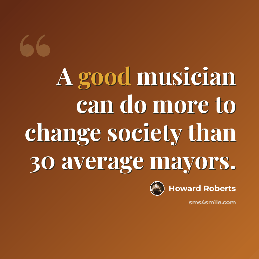 “A good musician can do more to change society than 30 average mayors.” quote by Howard Roberts