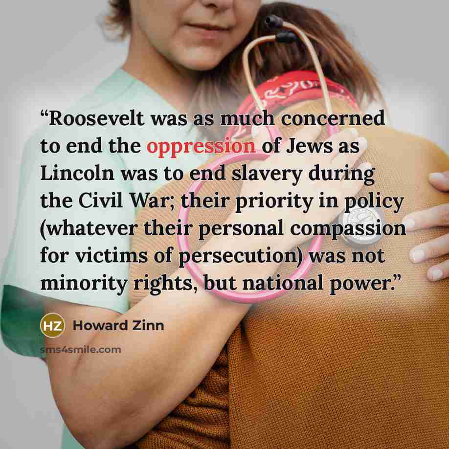 “Roosevelt was as much concerned to end the oppression of Jews as Lincoln was to end slavery during the Civil War; their priority in policy (whatever their personal compassion for victims of persecution) was not minority rights, but national power.” quote by Howard Zinn