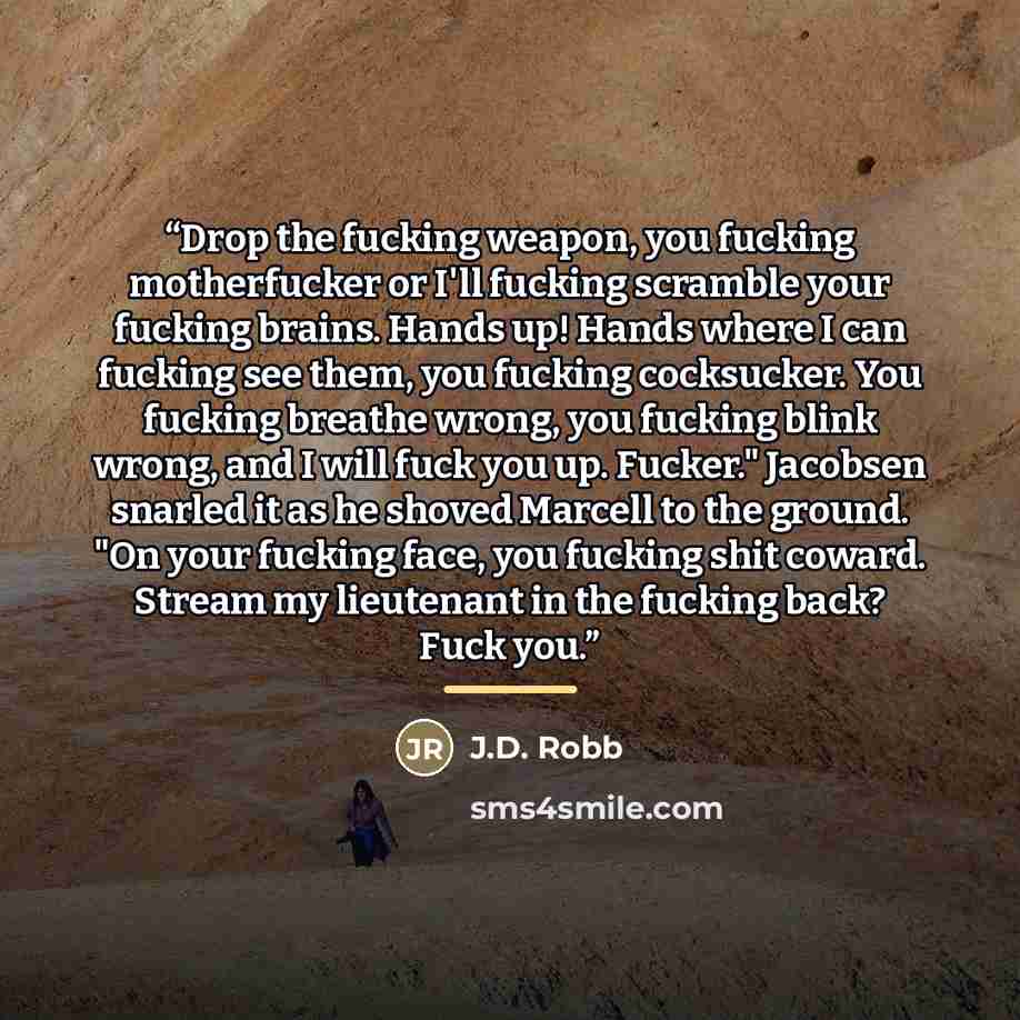 “Drop the fucking weapon, you fucking motherfucker or I'll fucking scramble your fucking brains. Hands up! Hands where I can fucking see them, you fucking cocksucker. You fucking breathe wrong, you fucking blink wrong, and I will fuck you up. Fucker." Jacobsen snarled it as he shoved Marcell to the…” quote by J.D. Robb