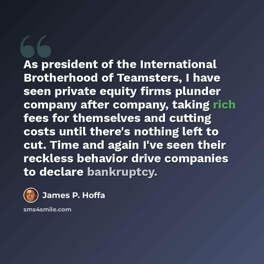 “As president of the International Brotherhood of Teamsters, I have seen private equity firms plunder company after company, taking rich fees for themselves and cutting costs until there's nothing left to cut. Time and again I've seen their reckless behavior drive companies to declare bankruptcy.” quote by James P. Hoffa