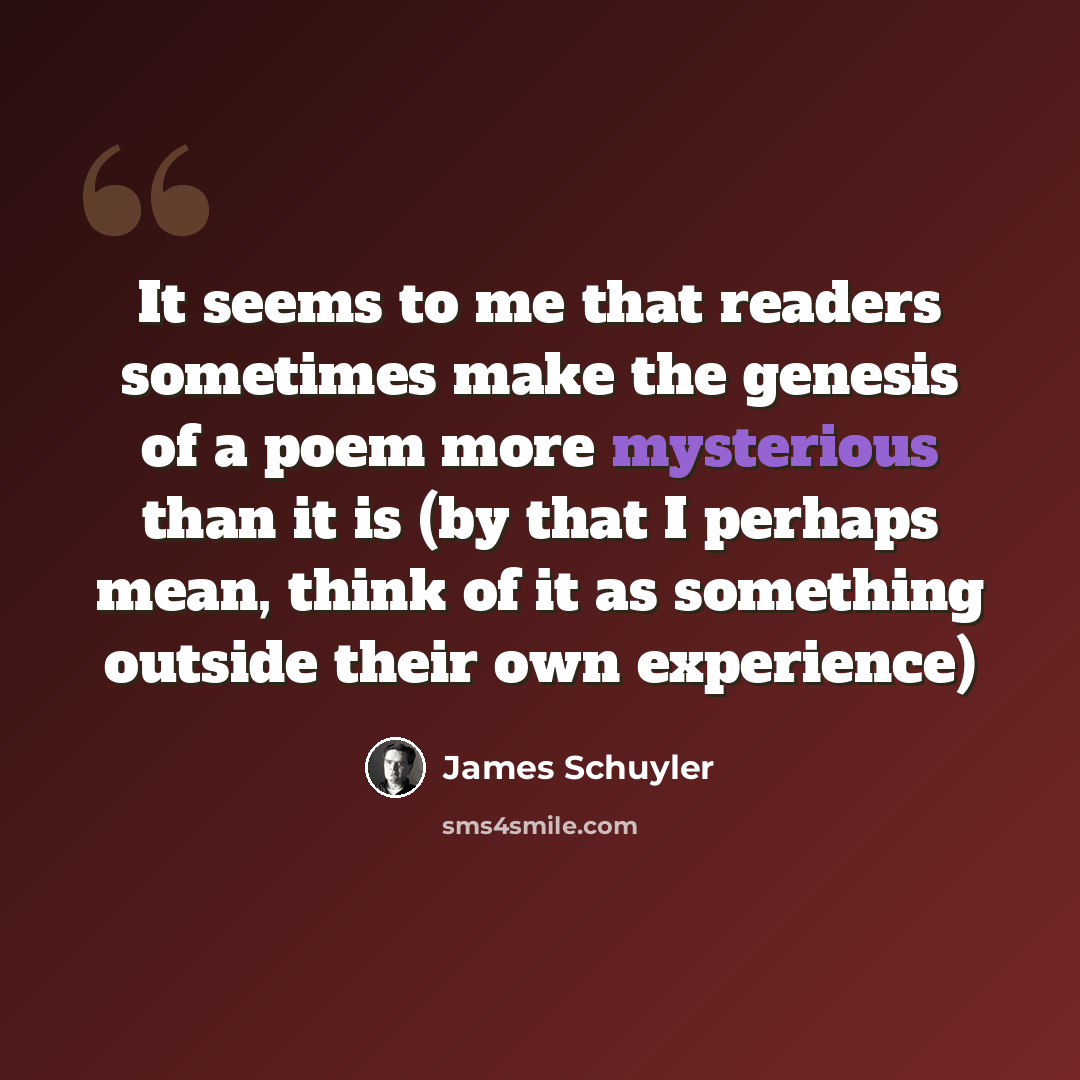 “It seems to me that readers sometimes make the genesis of a poem more mysterious than it is (by that I perhaps mean, think of it as something outside their own experience)” quote by James Schuyler