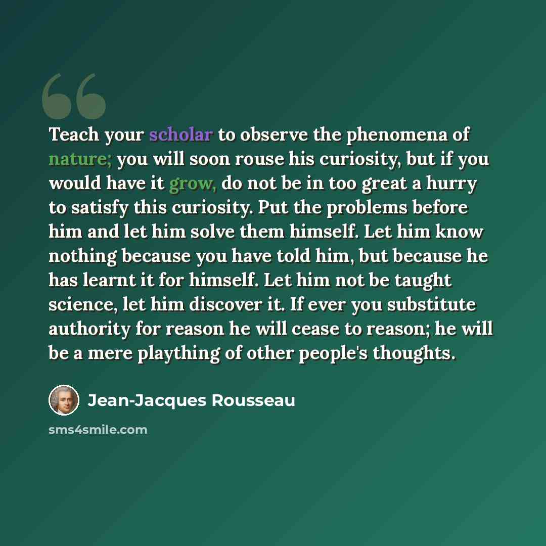 “Teach your scholar to observe the phenomena of nature; you will soon rouse his curiosity, but if you would have it grow, do not be in too great a hurry to satisfy this curiosity. Put the problems before him and let him solve them himself. Let him know nothing because you have told him, but because…” quote by Jean-Jacques Rousseau