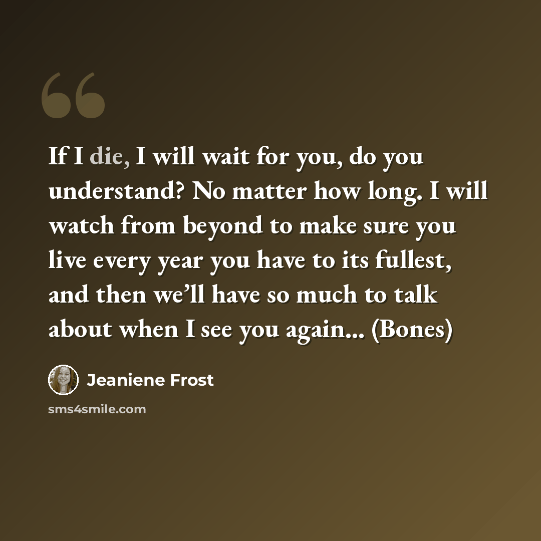 “If I die, I will wait for you, do you understand? No matter how long. I will watch from beyond to make sure you live every year you have to its fullest, and then we’ll have so much to talk about when I see you again… (Bones)” quote by Jeaniene Frost