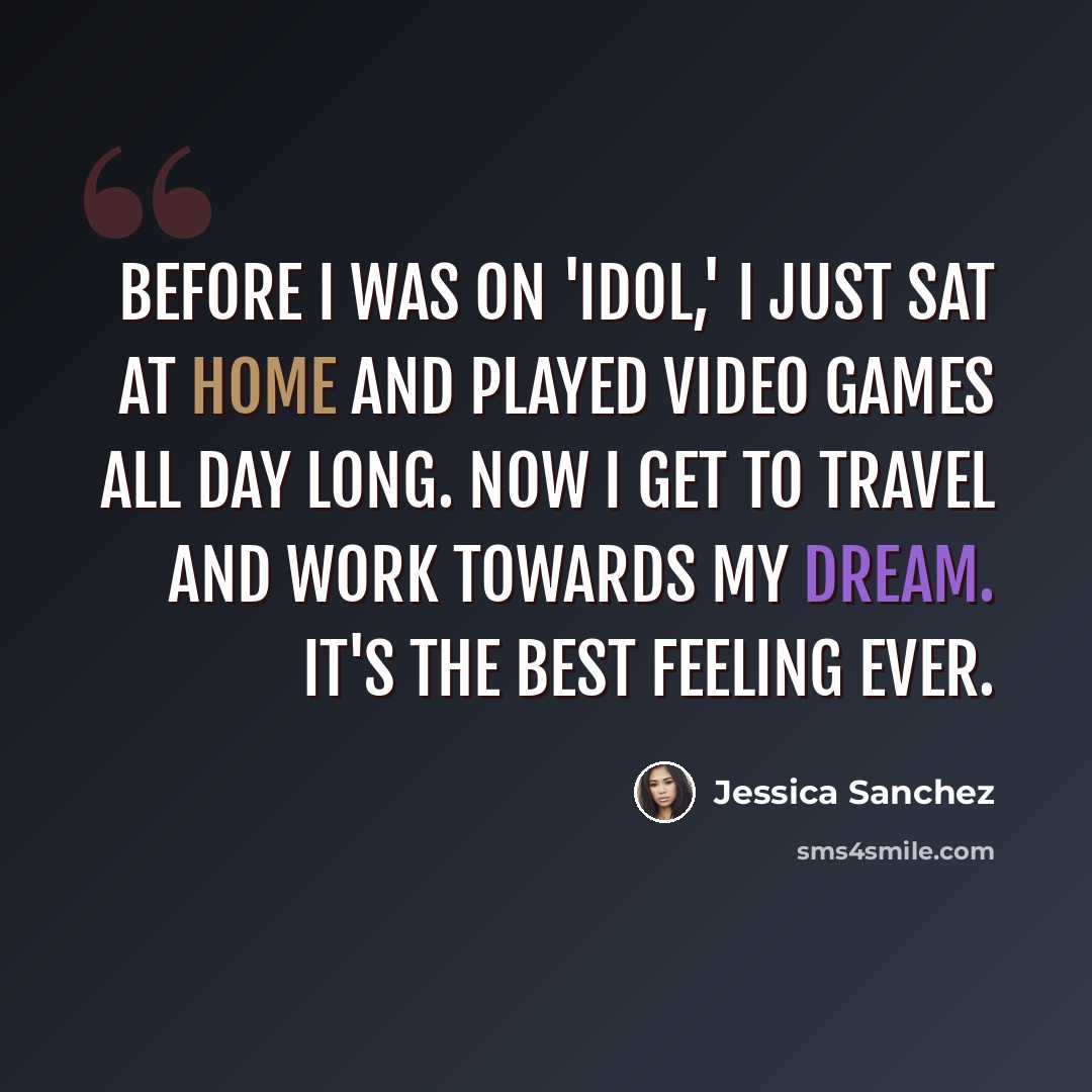 “Before I was on 'Idol,' I just sat at home and played video games all day long. Now I get to travel and work towards my dream. It's the best feeling ever.” quote by Jessica Sanchez