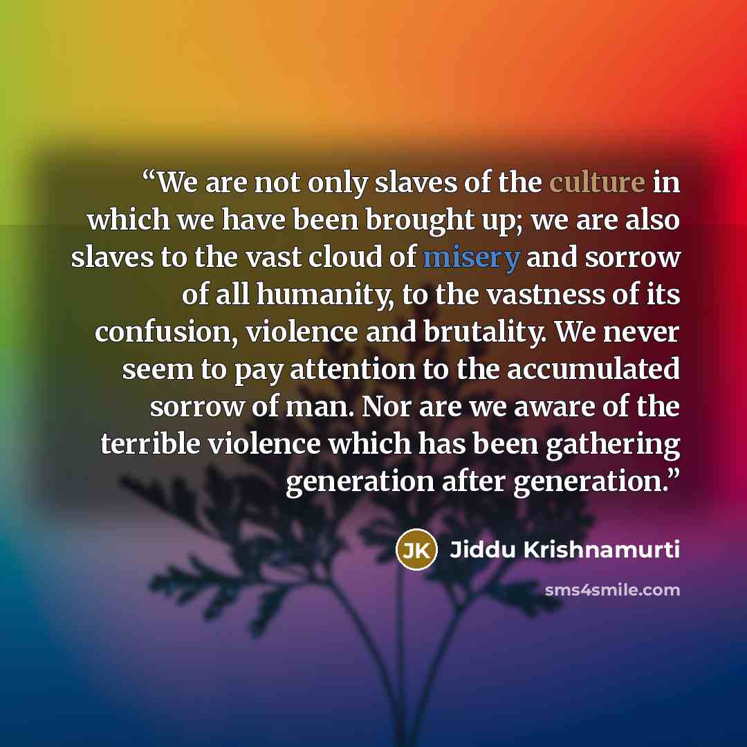 “We are not only slaves of the culture in which we have been brought up; we are also slaves to the vast cloud of misery and sorrow of all humanity, to the vastness of its confusion, violence and brutality. We never seem to pay attention to the accumulated sorrow of man. Nor are we aware of the…” quote by Jiddu Krishnamurti