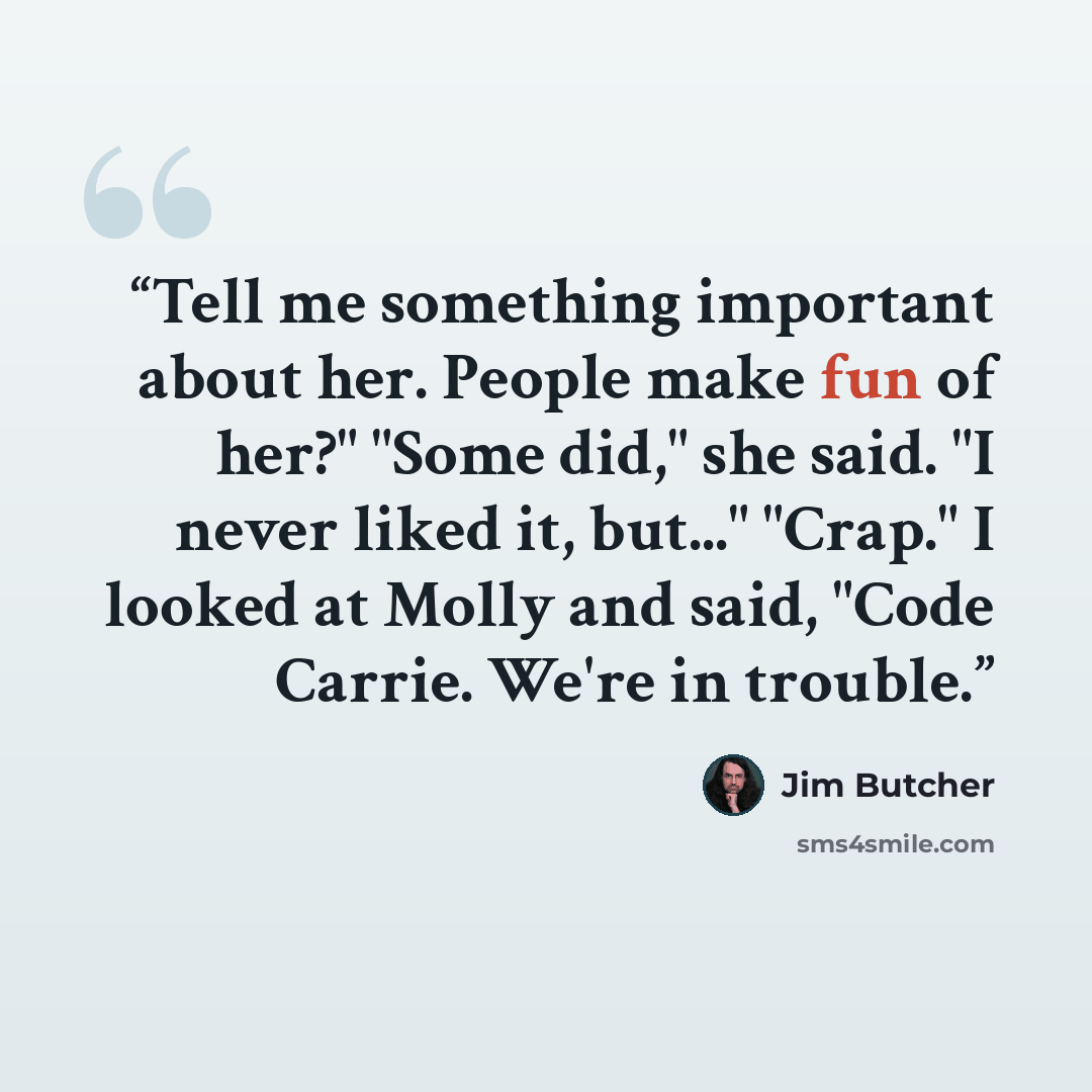 “Tell me something important about her. People make fun of her?" "Some did," she said. "I never liked it, but..." "Crap." I looked at Molly and said, "Code Carrie. We're in trouble.” quote by Jim Butcher