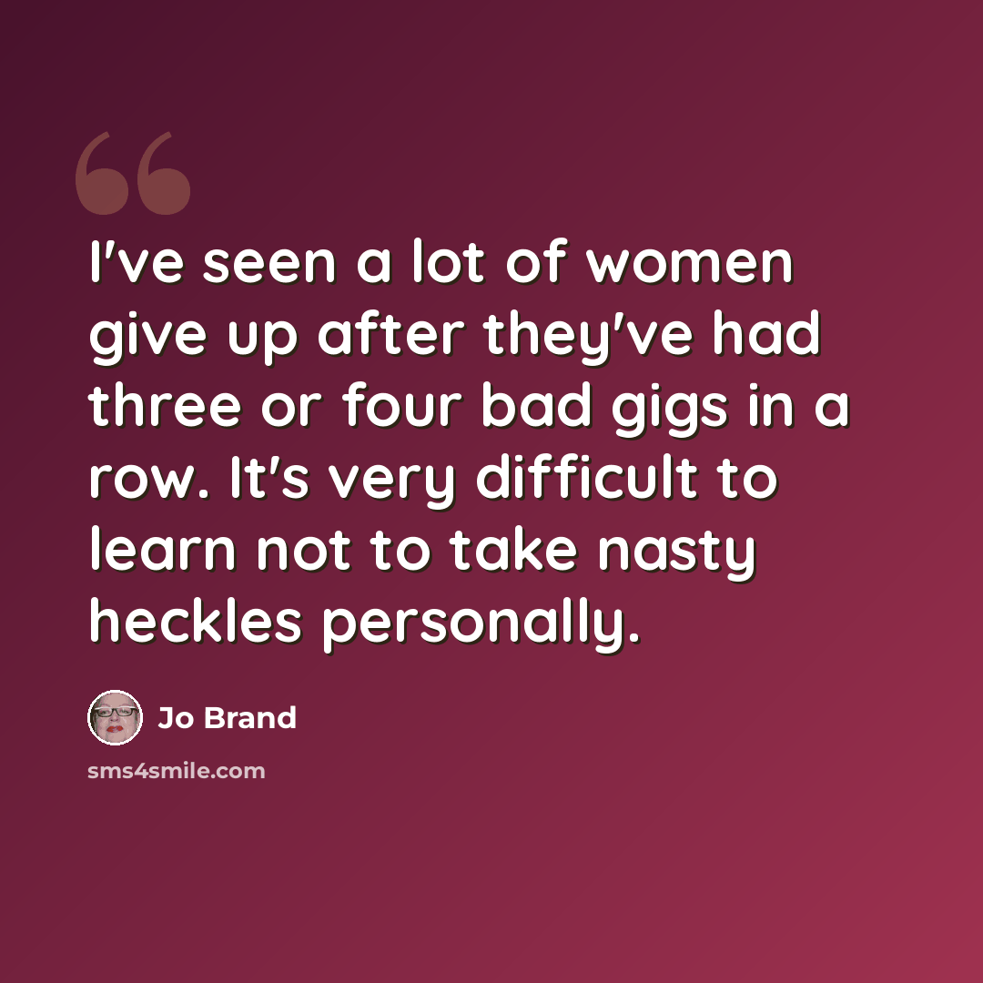 “I've seen a lot of women give up after they've had three or four bad gigs in a row. It's very difficult to learn not to take nasty heckles personally.” quote by Jo Brand