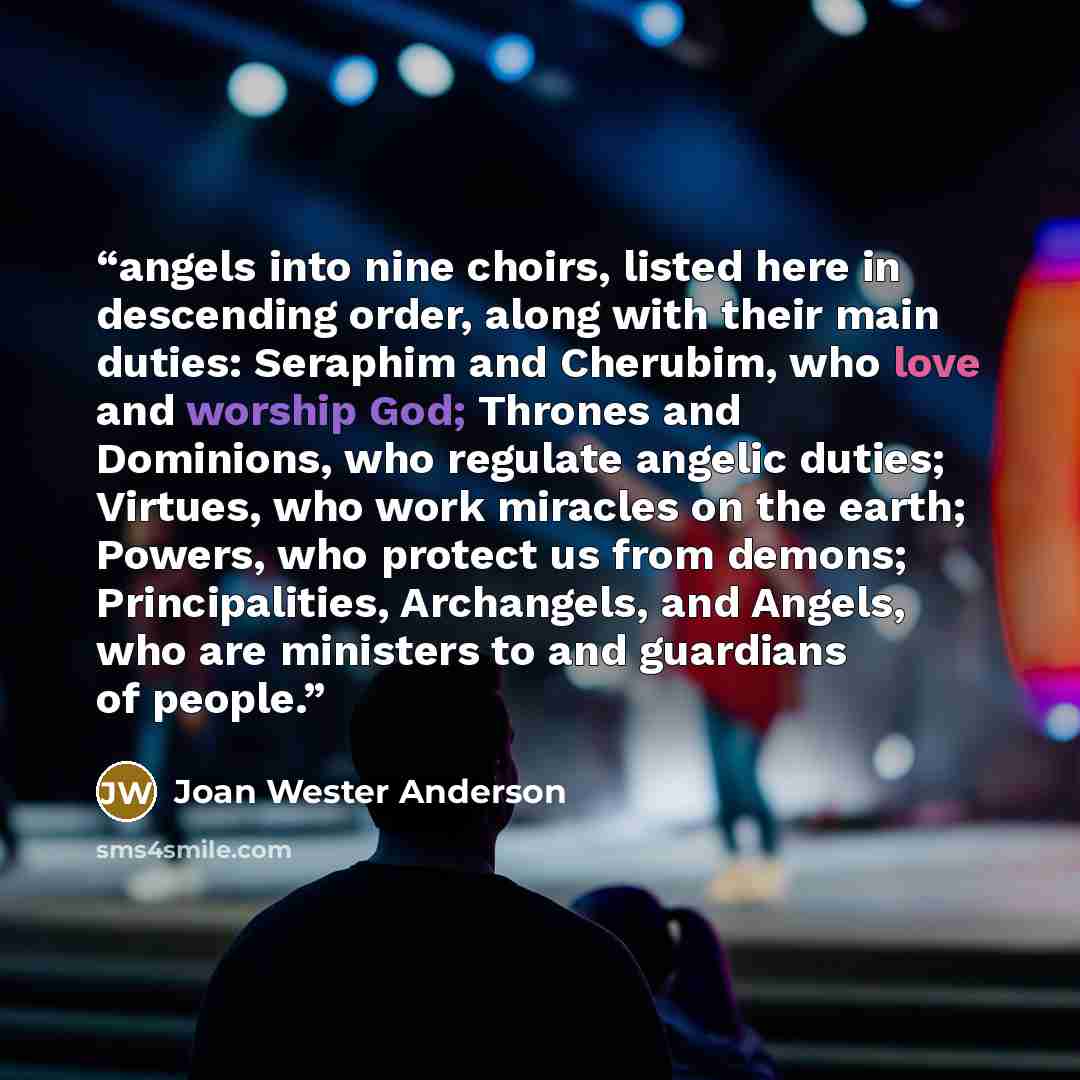 “angels into nine choirs, listed here in descending order, along with their main duties: Seraphim and Cherubim, who love and worship God; Thrones and Dominions, who regulate angelic duties; Virtues, who work miracles on the earth; Powers, who protect us from demons; Principalities, Archangels, and…” quote by Joan Wester Anderson