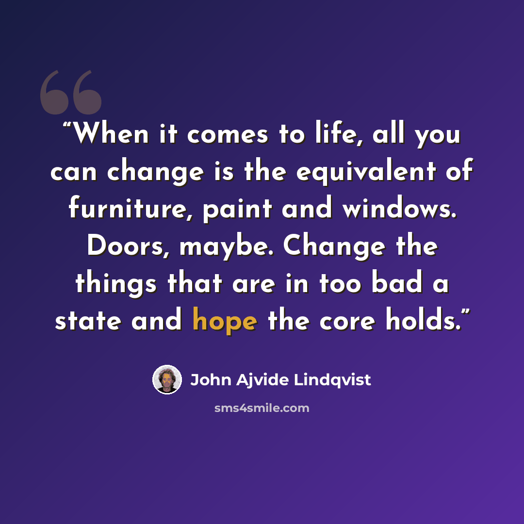 “When it comes to life, all you can change is the equivalent of furniture, paint and windows. Doors, maybe. Change the things that are in too bad a state and hope the core holds.” quote by John Ajvide Lindqvist