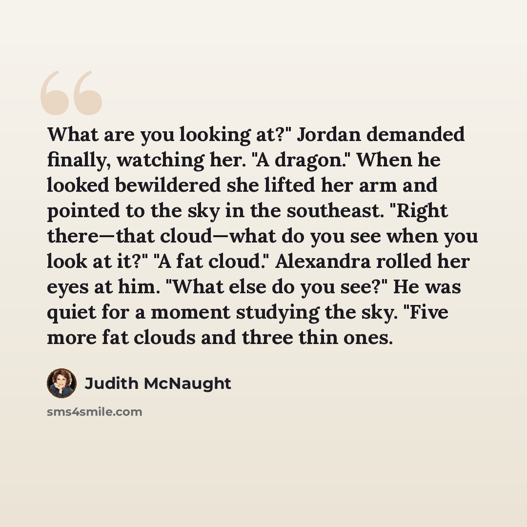 “What are you looking at?" Jordan demanded finally, watching her. "A dragon." When he looked bewildered she lifted her arm and pointed to the sky in the southeast. "Right there—that cloud—what do you see when you look at it?" "A fat cloud." Alexandra rolled her eyes at him. "What else do you see?"…” quote by Judith McNaught