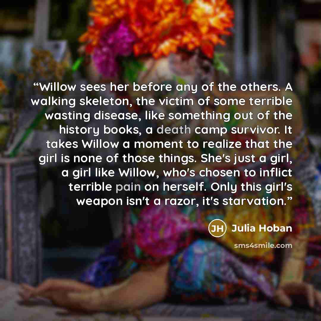 “Willow sees her before any of the others. A walking skeleton, the victim of some terrible wasting disease, like something out of the history books, a death camp survivor. It takes Willow a moment to realize that the girl is none of those things. She's just a girl, a girl like Willow, who's chosen…” quote by Julia Hoban