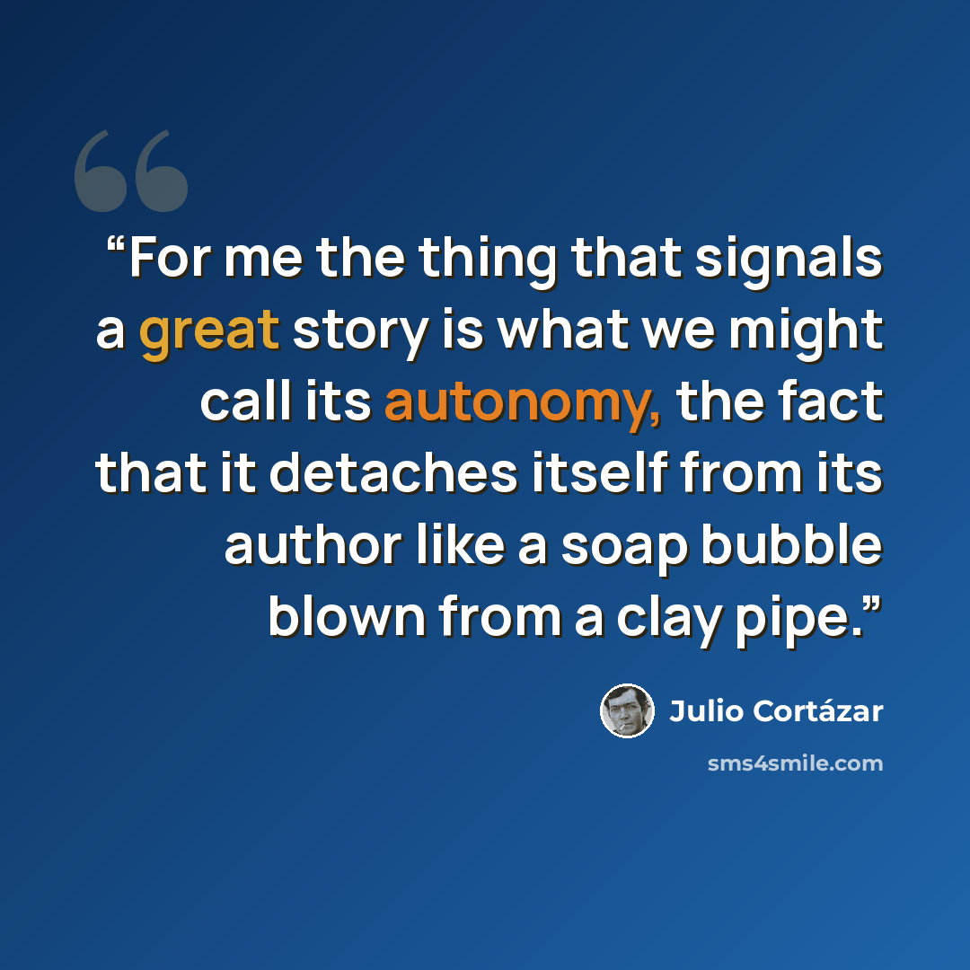 “For me the thing that signals a great story is what we might call its autonomy, the fact that it detaches itself from its author like a soap bubble blown from a clay pipe.” quote by Julio Cortázar