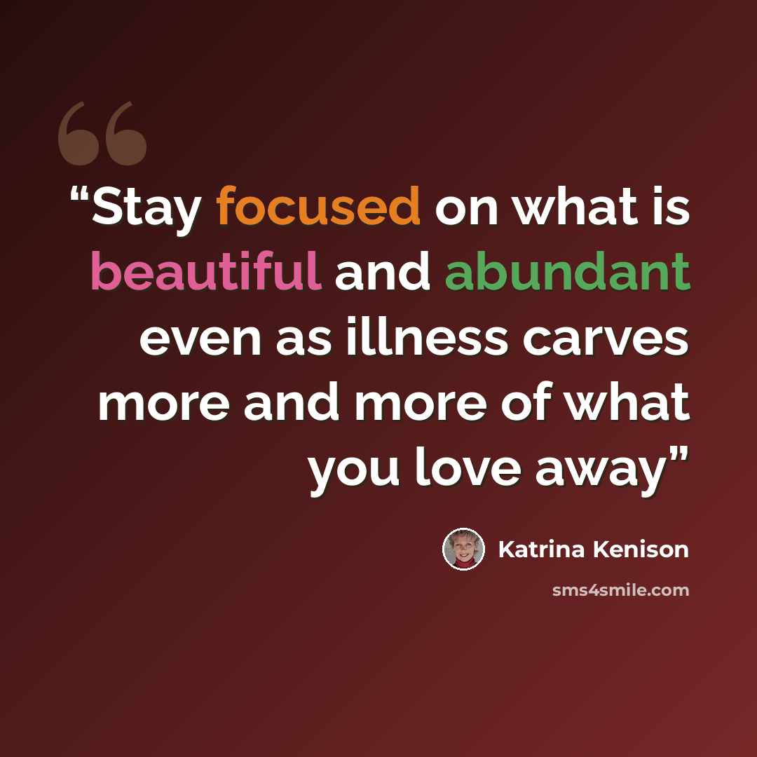 “Stay focused on what is beautiful and abundant even as illness carves more and more of what you love away” quote by Katrina Kenison