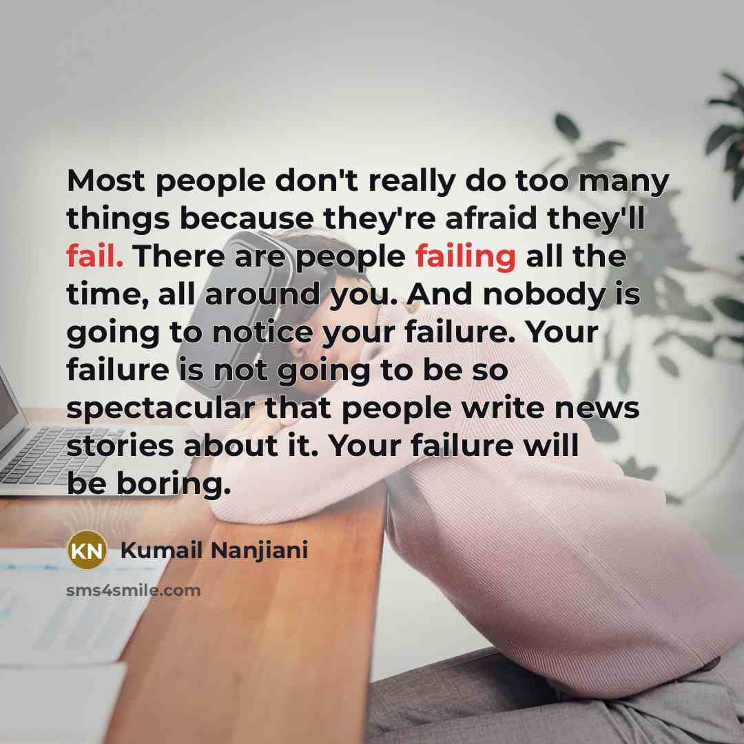 “Most people don't really do too many things because they're afraid they'll fail. There are people failing all the time, all around you. And nobody is going to notice your failure. Your failure is not going to be so spectacular that people write news stories about it. Your failure will be boring.” quote by Kumail Nanjiani