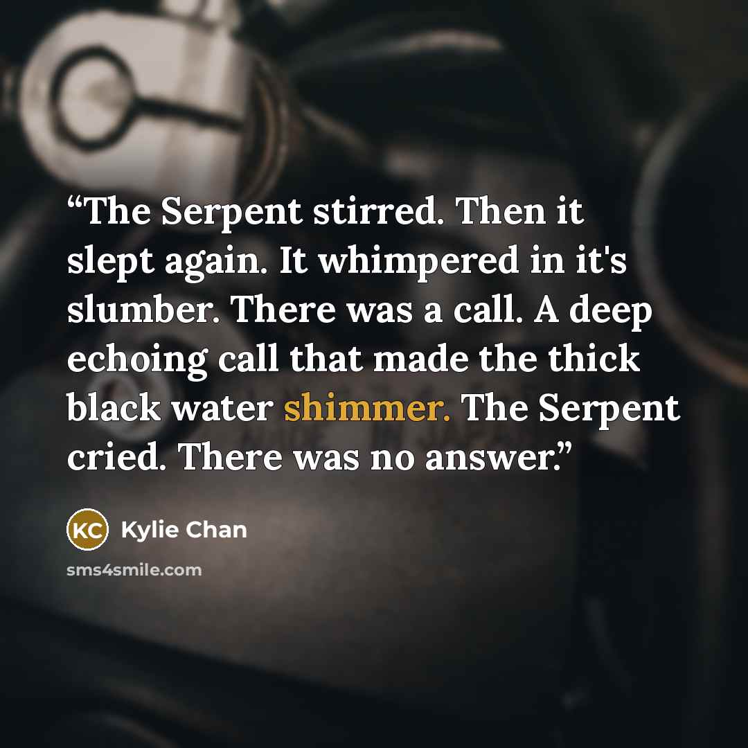 “The Serpent stirred. Then it slept again. It whimpered in it's slumber. There was a call. A deep echoing call that made the thick black water shimmer. The Serpent cried. There was no answer.” quote by Kylie Chan