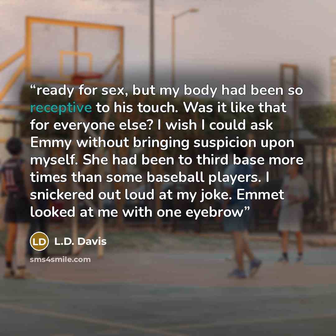 “ready for sex, but my body had been so receptive to his touch. Was it like that for everyone else? I wish I could ask Emmy without bringing suspicion upon myself. She had been to third base more times than some baseball players. I snickered out loud at my joke. Emmet looked at me with one eyebrow” quote by L.D. Davis