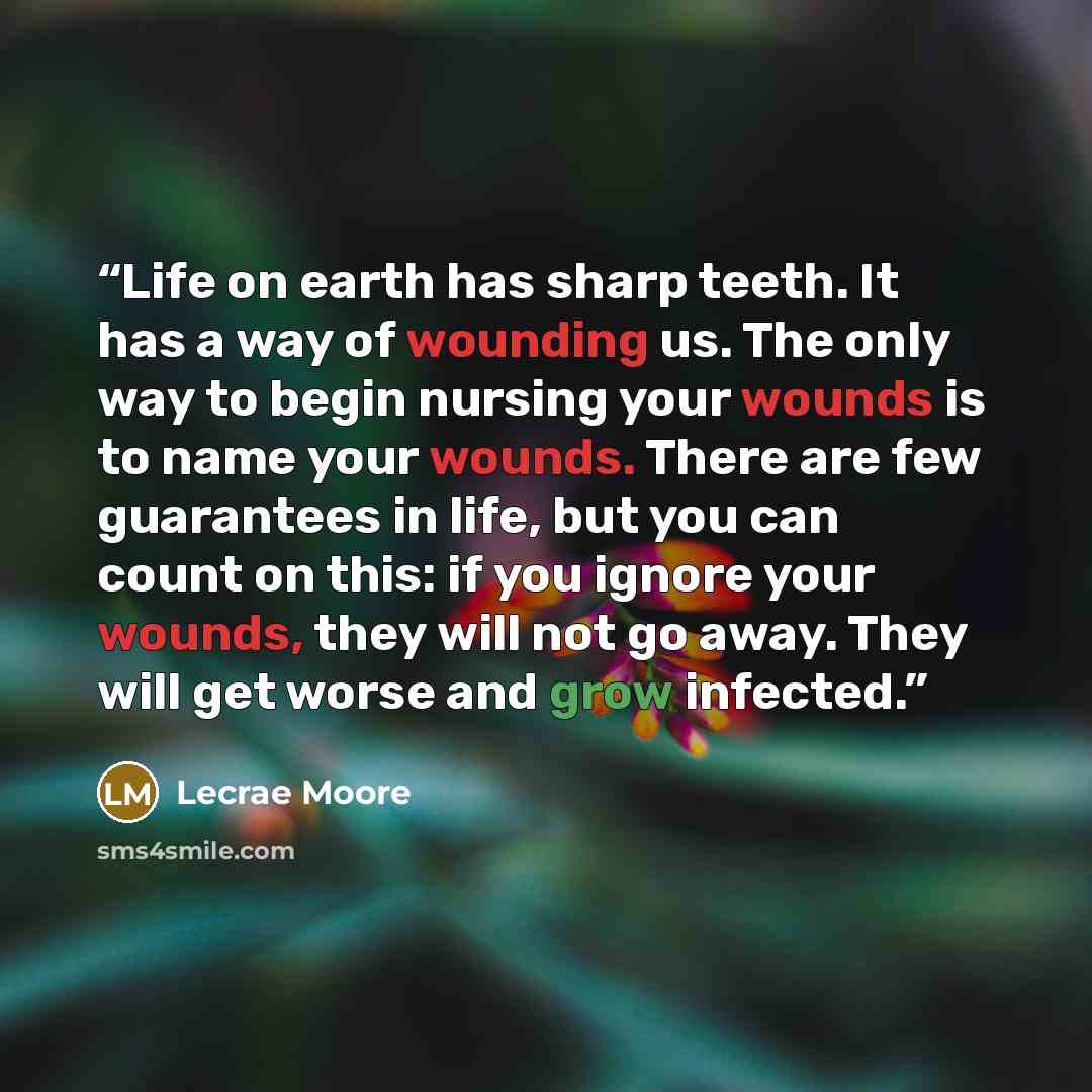 “Life on earth has sharp teeth. It has a way of wounding us. The only way to begin nursing your wounds is to name your wounds. There are few guarantees in life, but you can count on this: if you ignore your wounds, they will not go away. They will get worse and grow infected.” quote by Lecrae Moore