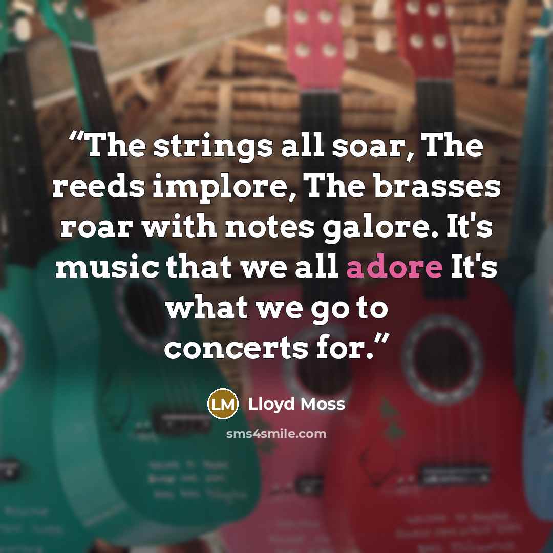“The strings all soar, The reeds implore, The brasses roar with notes galore. It's music that we all adore It's what we go to concerts for.” quote by Lloyd Moss