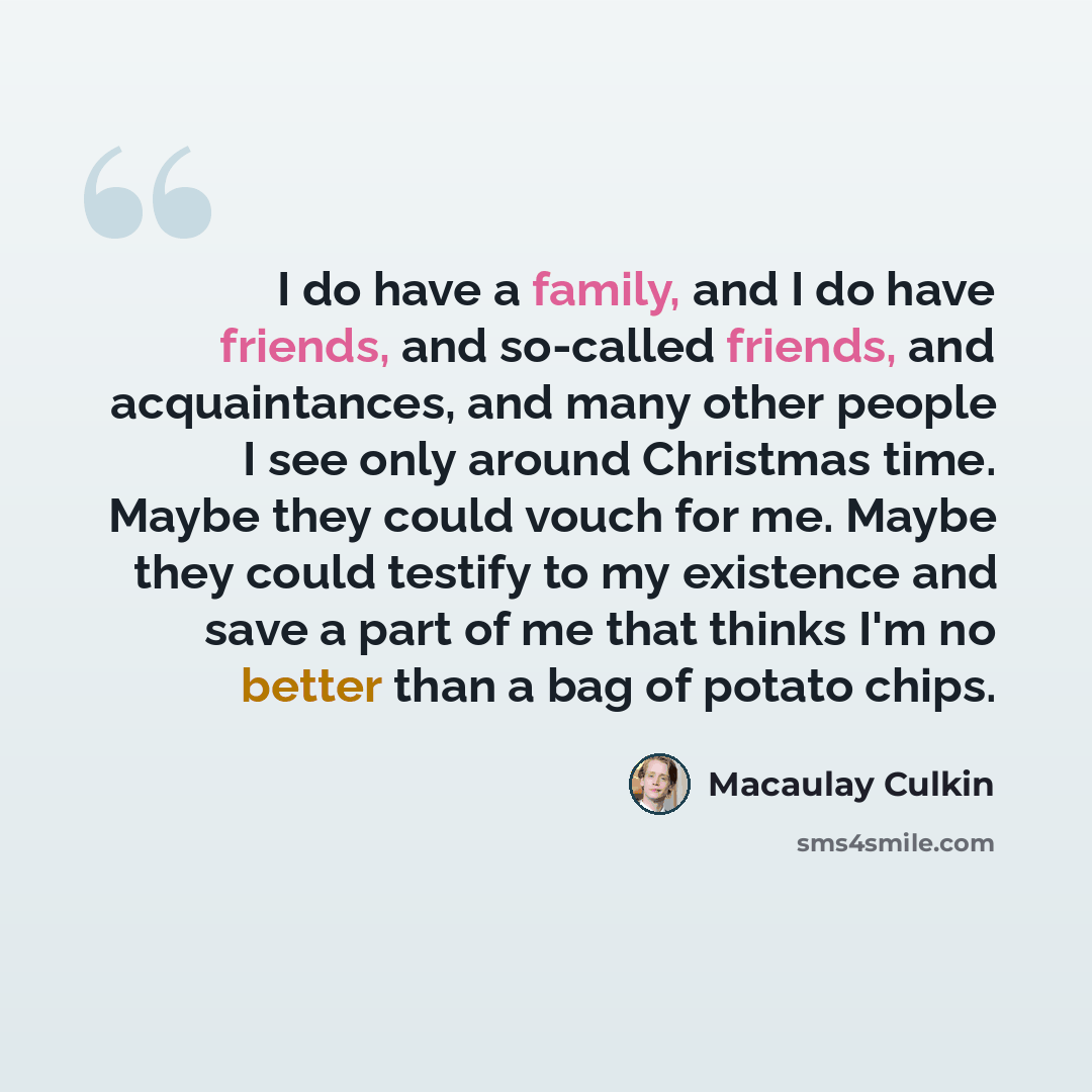 “I do have a family, and I do have friends, and so-called friends, and acquaintances, and many other people I see only around Christmas time. Maybe they could vouch for me. Maybe they could testify to my existence and save a part of me that thinks I'm no better than a bag of potato chips.” quote by Macaulay Culkin