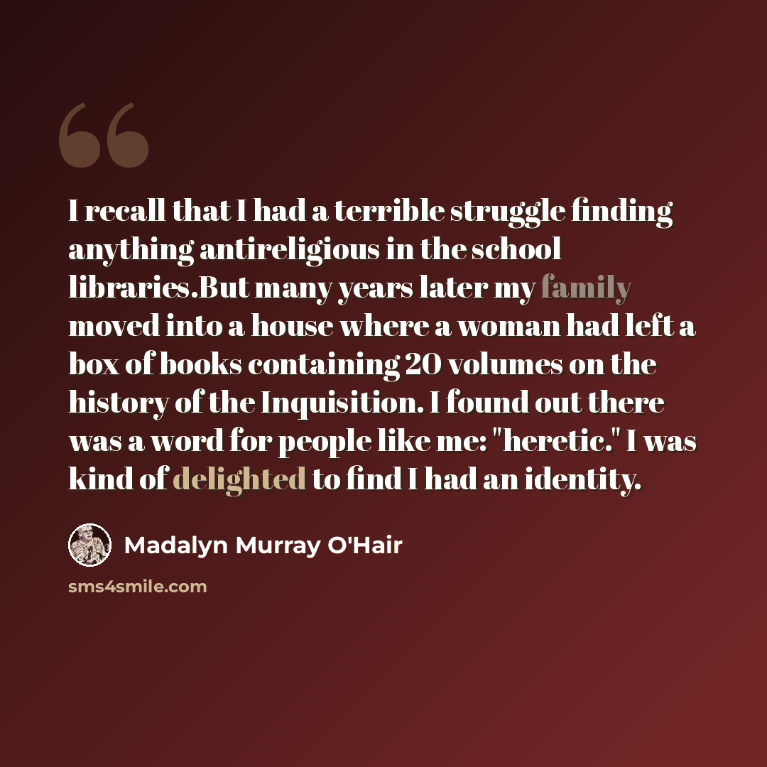 “I recall that I had a terrible struggle finding anything antireligious in the school libraries.But many years later my family moved into a house where a woman had left a box of books containing 20 volumes on the history of the Inquisition. I found out there was a word for people like me…” quote by Madalyn Murray O'Hair