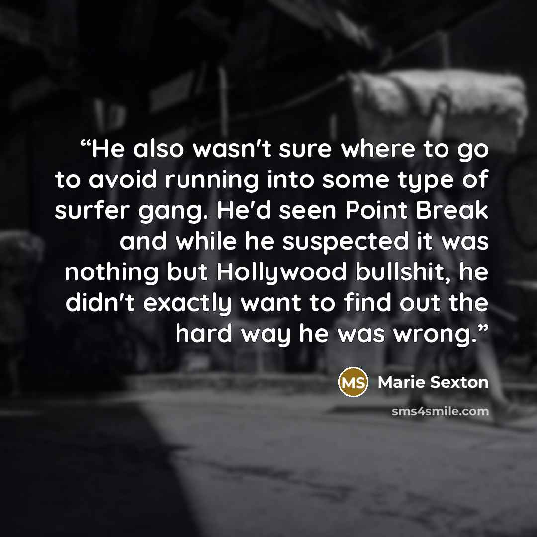 “He also wasn't sure where to go to avoid running into some type of surfer gang. He'd seen Point Break and while he suspected it was nothing but Hollywood bullshit, he didn't exactly want to find out the hard way he was wrong.” quote by Marie Sexton
