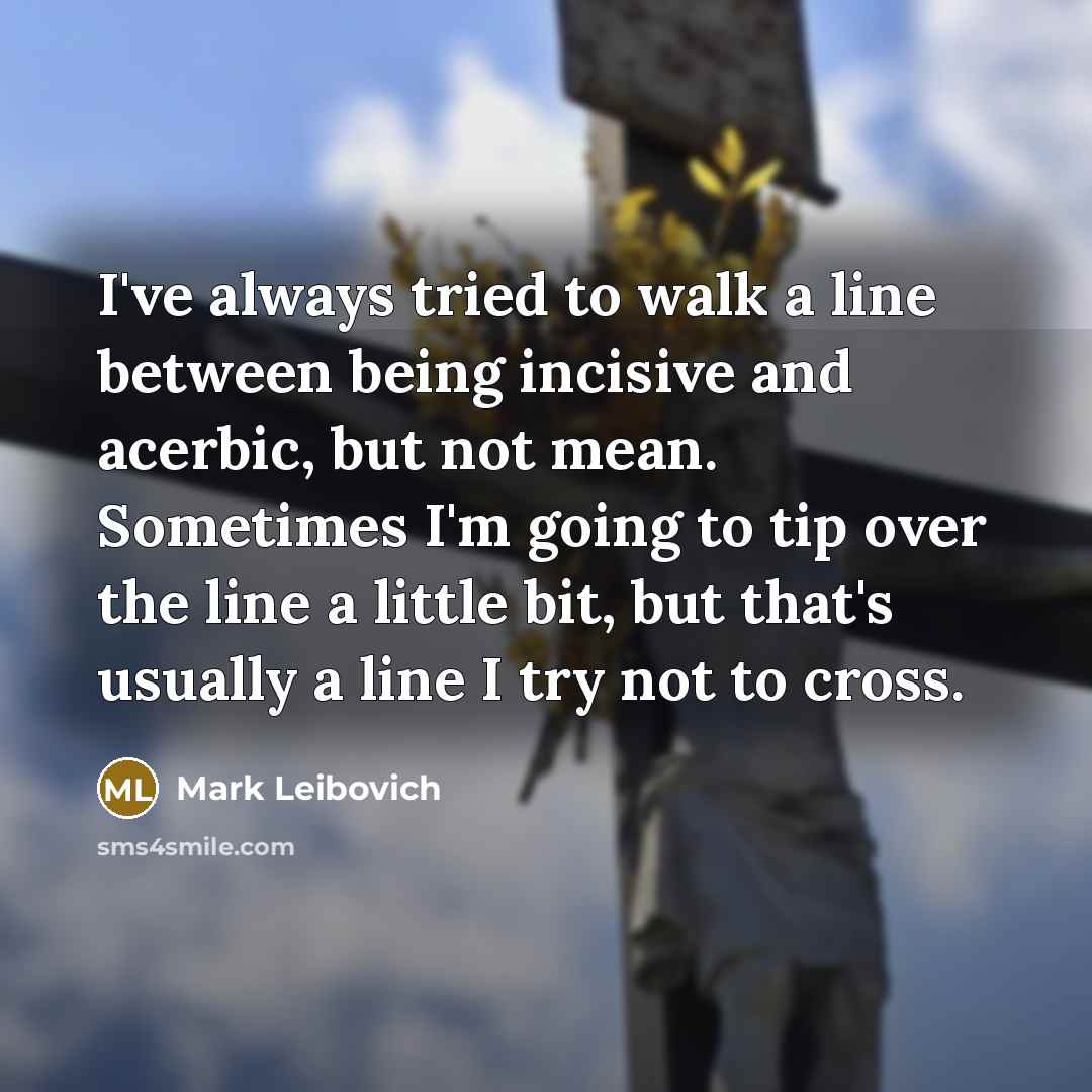 “I've always tried to walk a line between being incisive and acerbic, but not mean. Sometimes I'm going to tip over the line a little bit, but that's usually a line I try not to cross.” quote by Mark Leibovich