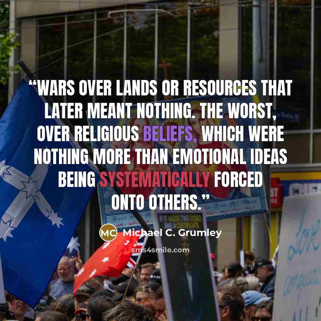 “Wars over lands or resources that later meant nothing. The worst, over religious beliefs, which were nothing more than emotional ideas being systematically forced onto others.” quote by Michael C. Grumley