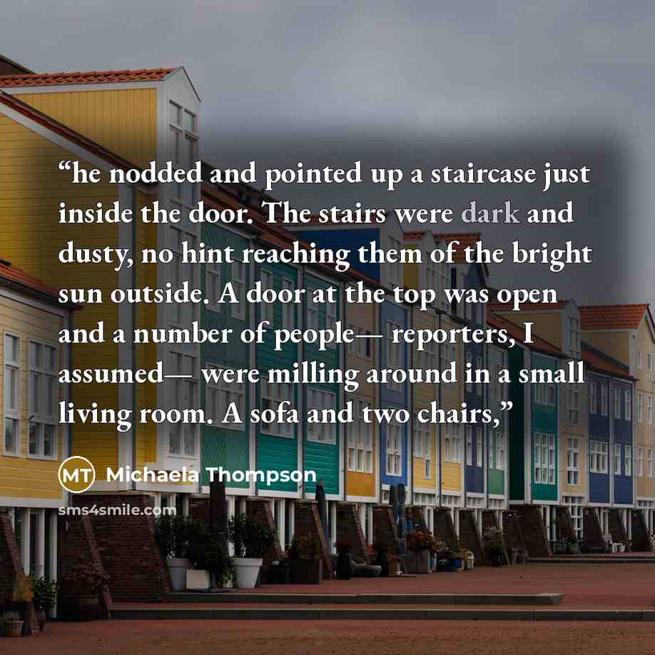 “he nodded and pointed up a staircase just inside the door. The stairs were dark and dusty, no hint reaching them of the bright sun outside. A door at the top was open and a number of people— reporters, I assumed— were milling around in a small living room. A sofa and two chairs,” quote by Michaela Thompson