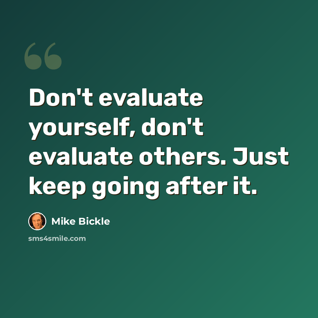 “Don't evaluate yourself, don't evaluate others. Just keep going after it.” quote by Mike Bickle